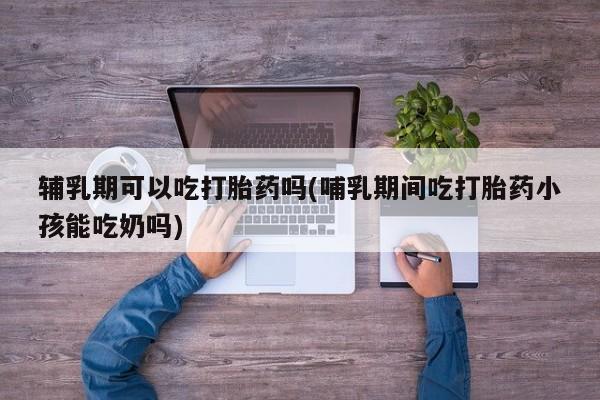 现在买打胎药怎么买多少钱辅乳期可以吃打胎药吗(哺乳期间吃打胎药小孩能吃奶吗)