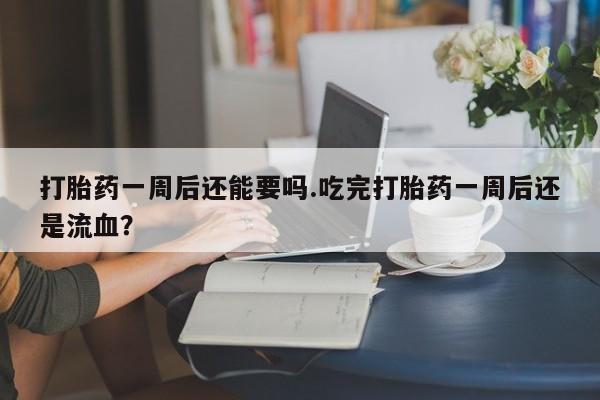 现在买打胎药怎么买多少钱打胎药一周后还能要吗.吃完打胎药一周后还是流血？