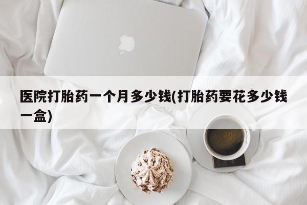 现在买打胎药怎么买多少钱医院打胎药一个月多少钱(打胎药要花多少钱一盒)