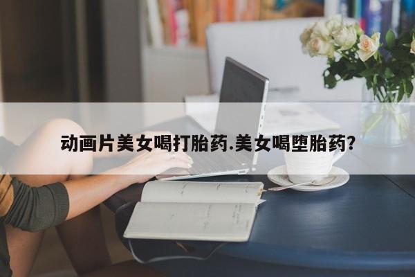 现在买打胎药怎么买多少钱动画片美女喝打胎药.美女喝堕胎药?