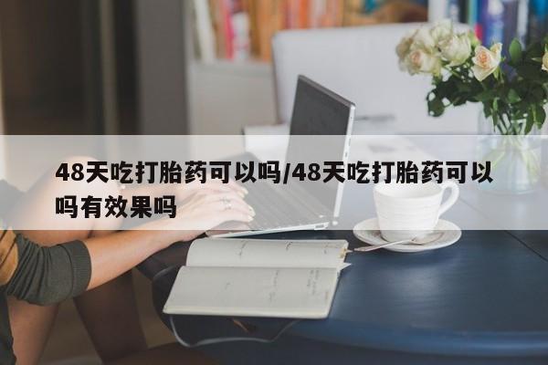 现在买打胎药怎么买多少钱48天吃打胎药可以吗/48天吃打胎药可以吗有效果吗